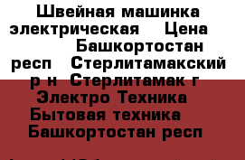 Швейная машинка электрическая  › Цена ­ 2 500 - Башкортостан респ., Стерлитамакский р-н, Стерлитамак г. Электро-Техника » Бытовая техника   . Башкортостан респ.